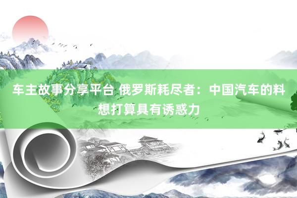 车主故事分享平台 俄罗斯耗尽者：中国汽车的料想打算具有诱惑力