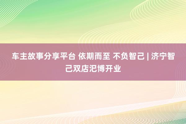 车主故事分享平台 依期而至 不负智己 | 济宁智己双店汜博开业