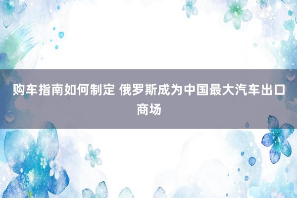 购车指南如何制定 俄罗斯成为中国最大汽车出口商场